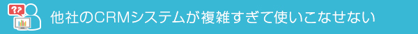他社のCRMシステムが複雑すぎて使いこなせない