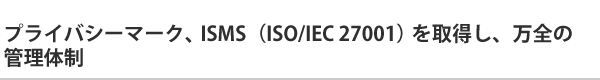 プライバシーマーク、ISMS（ISO/IEC 27001）を取得し、万全の管理体制	